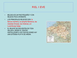 RELIEVE BELGICA ES UN PAIS PEQUEÑO Y CON RELIEVE POCO APARENTE. LOS PRINCIPALES RELIEVES SON  la llanura marítima, la   campiña flamenca, las mesetas limosas, las Ardenas y el Luxemburgo belga.  EL RELIEVE SE ENCUENTRA EN TODA GELGICA. DESDE EL CENTRO HASTALLEGAR A LAS COSTAS DONDE HAY UNA EXTENSA PLAYYA DE ARENA. 