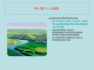 RIOS Y LAGOS LOS RIOS MAS IMPORTANTES SON:   Río Amblève   Chiers   Escalda   Haine   Río Lys   Río Mosa   Río Oise   Sambre   Senne   Yser SON BASTANTE LARGOS Y MEDIANAMENTE ANCHOS DE MEDIA (EXCEPTUANDO EXCEPCIONES). HAY POR PRACTICAPENTE TODA LA EXTENSION DEL PAIS. 