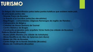 Os Belgas são maravilhados pelos belos pontos turisticos que existem neste país.
Os principais pontos são:
- Grande Praça de Bruxelas
- Le Roeulx e La Louvière (estações elevatórias)
- Béguihages - comunidades religiosas flamengas da região de Flandres
- Campanário da Bélgica
- Catedral de Nossa Senhora de Tournai
- Centro Histórico de Bruges
- Construção projeadas pelo arquiteto Victor Horta (na cidade de Bruxelas)
Palácio Stoclet (Bruxelas)
- Museu platin-Moretus (na cidade de Antuérpia)
- Minas Neolíticas de Sílex de Spiennes (em Mons)
- Museu da Vila de Bruxelas
- Centre Belge de la Bande Dessinée (Bruxelas)
- Museu da Vestimenta (Bruxelas)
 