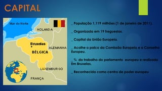 _ População 1,119 milhões (1 de janeiro de 2011).
_ Organizada em 19 freguesias.
_ Capital da União Europeia.
_ Acolhe o palco da Comissão Europeia e o Conselho
Europeu.
_ ¾ do trabalho do parlamento europeu e realizado
Em Bruxelas.
_ Reconhecida como centro de poder europeu
 