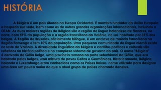 A Bélgica é um país situado na Europa Ocidental. É membro fundador da União Europeia
e hospeda sua sede, bem como as de outras grandes organizações internacionais, incluindo a
OTAN. As duas maiores regiões da Bélgica são a região de língua holandesa de Flandres, no
norte, com 59% da população e a região francófona da Valónia, no sul, habitada por 31% dos
belgas. A Região de Bruxelas, oficialmente bilíngue, é um enclave de maioria francófona na
Região flamenga e tem 10% da população. Uma pequena comunidade de língua alemã existe
no leste da Valónia. A diversidade linguística da Bélgica e conflitos políticos e culturais são
refletidos na história política e no complexo sistema de governo do país. O nome "Bélgica"
é derivado de Gália Belga, uma província romana na parte setentrional da Gália, que era
habitada pelos belgas, uma mistura de povos Celtas e Germânicos. Historicamente, Bélgica,
Holanda e Luxemburgo eram conhecidos como os Países Baixos, nome utilizado para designar
uma área um pouco maior do que o atual grupo de países chamado Benelux.
 