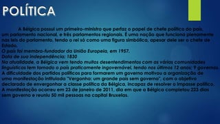 A Bélgica possui um primeiro-ministro que perfaz o papel de chefe político do país,
um parlamento nacional, e três parlamentos regionais. É uma nação que funciona plenamente
nas leis do parlamento, tendo o rei só como uma figura simbólica, apesar dele ser o chefe de
Estado.
O país foi membro-fundador da União Europeia, em 1957.
Data de sua independência: 1830
Na atualidade, a Bélgica vem tendo muitos desentendimentos com as várias comunidades
linguísticas tem tornado o país praticamente ingovernável, tendo nos últimos 12 anos; 9 governos.
A dificuldade dos partidos políticos para formarem um governo motivou a organização de
uma manifestação intitulada "Vergonha: um grande país sem governo", com o objetivo
declarado de envergonhar a classe política da Bélgica, incapaz de resolver o impasse político.
A manifestação ocorreu em 23 de janeiro de 2011, dia em que a Bélgica completou 223 dias
sem governo e reuniu 50 mil pessoas na capital Bruxelas.
 