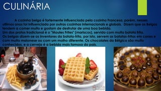 CULINÁRIA
A cozinha belga é fortemente influenciada pela cozinha Francesa, porém, nesses
ultimos anos foi influenciada por outras cozinhas internacionais e globais. Dizem que os Belgas
tendem a comer muito e gostam de desfrutar de uma boa bebida.
Um dos pratos tradicional é o "Moules Frites" (mariscos), servido com muita batata frita.
Os belgas dizem-se os inventores da batata-frita, por isto, servem as batatas-fritas em cones e
com muita maionese ou com um molho diferente. Os chocolates da Bélgica são muito
conhecidos, e a cerveja é a bebida mais famosa do país.
 