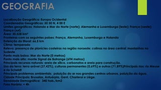 Localização Geográfica: Europa Ocidental
Coordenadas Geográficas: 50 50 N, 4 00 E
Limites geográficos: Holanda e Mar do Norte (norte); Alemanha e Luxemburgo (leste); França (oeste);
França (sul)
Área: 30.528 km²
Fronteiras com os seguintes países: França, Alemanha, Luxemburgo e Holanda
Extenção do litoral: 66,5 km
Clima: temperado
Relevo: presença de planícies costeiras na região noroeste; colinas na área central; montanhas no
Sudeste
Ponto mais baixo: Mar do Norte (0 metros)
Ponto mais alto: monte Signal de Botrange (694 metros)
Principais recursos naturais: areia de sílica, carbonatos e areia para construção.
Uso da terra: terra arável (27,42%), culturas permanentes (0,69%) e outros (71,89%)Principais rios: rio Meuse
e rio Scheldt
Principais problemas ambientais: poluição do ar nos grandes centros urbanos, poluição da água.
Cidade Principais: Bruxelas, Antuérpia, Gent, Charleroi e Liège.
Densidade Demográfica: 340 hab./km2
Fuso Horário: + 4h
 