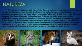 NATUREZA
A Bélgica é um pequeno país no norte da Europa, o clima é temperado e umido. O norte
do país constitui-se em uma planície litorânea, com muitos terrenos conquistados ao mar
através de bombeamento de água: são os chamados "pôlderes". O sul é uma região de colinas
suaves e florestas ainda preservadas chamada Ardenas. No norte, onde predominam
plantações, podem ser encontrados lebres, texugos, raposas e esquilos, enquanto que, no sul,
as florestas de coníferas abrigam gatos-selvagens, corças, veados e martas. O subsolo belga
era rico em carvão, ferro e gás natural, porém atualmente está praticamente esgotado ou sem
Viabilidade econômica. Os dois principais rios da Bélgica são o Escalda e o Mosa. O ponto
culminante do país é o monte Botrange, nas Ardenas, com 694 metros de altitude.
 