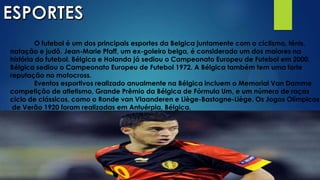 O futebol é um dos principais esportes da Belgica juntamente com o ciclismo, ténis,
natação e judô. Jean-Marie Pfaff, um ex-goleiro belga, é considerado um dos maiores na
história do futebol. Bélgica e Holanda já sediou o Campeonato Europeu de Futebol em 2000.
Bélgica sediou o Campeonato Europeu de Futebol 1972. A Bélgica também tem uma forte
reputação no motocross.
Eventos esportivos realizado anualmente na Bélgica incluem o Memorial Van Damme
competição de atletismo, Grande Prêmio da Bélgica de Fórmula Um, e um número de raças
ciclo de clássicos, como o Ronde van Vlaanderen e Liège-Bastogne-Liège. Os Jogos Olímpicos
de Verão 1920 foram realizadas em Antuérpia, Bélgica.
 