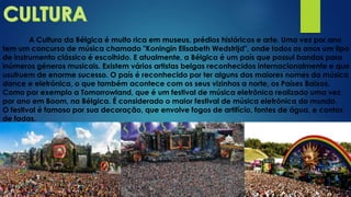A Cultura da Bélgica é muito rica em museus, prédios históricos e arte. Uma vez por ano
tem um concurso de música chamado "Koningin Elisabeth Wedstrijd", onde todos os anos um tipo
de instrumento clássico é escolhido. E atualmente, a Bélgica é um país que possui bandas para
inúmeros géneros musicais. Existem vários artistas belgas reconhecidos internacionalmente e que
usufruem de enorme sucesso. O país é reconhecido por ter alguns dos maiores nomes da música
dance e eletrónica, o que também acontece com os seus vizinhos a norte, os Países Baixos.
Como por exemplo a Tomorrowland, que é um festival de música eletrônica realizado uma vez
por ano em Boom, na Bélgica. É considerado o maior festival de música eletrônica do mundo.
O festival é famoso por sua decoração, que envolve fogos de artifício, fontes de água, e contos
de fadas.
 