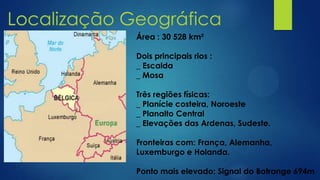 Localização Geográfica
Área : 30 528 km²
Dois principais rios :
_ Escalda
_ Mosa
Três regiões físicas:
_ Planície costeira, Noroeste
_ Planalto Central
_ Elevações das Ardenas, Sudeste.
Fronteiras com: França, Alemanha,
Luxemburgo e Holanda.
Ponto mais elevado: Signal do Botrange 694m
 