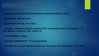 _ População 10,4 milhões de habitantes (estimativa julho de 2012).
_ Densidade: 340 hab./km².
_ Expectativa de vida: 79,6 anos.
_ Religião: cristianismo 90,4% (católicos 90%, protestantes 0,4%), islamismo 1,1%,
sem filiação e ateísmo 7,5%, outras 1%.
_ Nacionalidade: belga.
_ Taxa de analfabetismo: 1% da população.
_ A média de crescimento de acordo com um censo mais atualizado, 1,4% (2011).
 