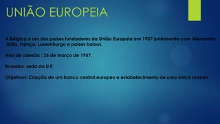 UNIÃO EUROPEIA
A Bélgica é um dos países fundadores da União Europeia em 1957 juntamente com Alemanha,
Itália, França, Luxemburgo e países baixos.
Ano de adesão : 25 de março de 1957.
Bruxelas: seda da U.E
Objetivos: Criação de um banco central europeu e estabelecimento de uma única moeda.
 