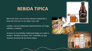 BEBIDA TIPICA
Biere des Ours una cerveza artesana elaborada a
base de miel con un un sabor muy su5l.
Lambic, cerveza elaborada especialmente con trigo,
cebada, y trapista.
Jenever es una bebida tradicional belga con sabor a
enebro. También se llama "Gin" holandés ya que
Jenever proviene de los Países Bajos.
 