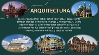 ARQUITECTURA
Caracterizada por los estilos gótico y barroco, el país presenta
también grandes ejemplos de Art Déco y Art Nouveau. El último
nació en Bélgica a partir de las obras del famoso arquitecto
Victor Horta y se fue extendiendo por los países más cercanos:
Francia, Alemania, Holanda y parte de Austria.
 