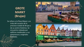 GROTE
MARKT
(Brujas)
Se refiere a la Plaza Mayor y se
trata del corazón de la
preciosa ciudad de Brujas y
de su centro histórico. Se
encuentra rodeada por
edificios medievales y sus
pintorescas y originales
fachadas.
 