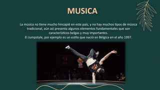 MUSICA
La música no +ene mucho hincapié en este país, y no hay muchos +pos de música
tradicional, aún así presenta algunos elementos fundamentales que son
caracterís+cos belgas y muy importantes.
El Jumpstyle, por ejemplo es un es+lo que nació en Bélgica en el año 1997.
 