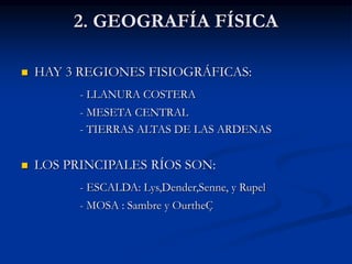 2. GEOGRAFÍA FÍSICA
 HAY 3 REGIONES FISIOGRÁFICAS:
- LLANURA COSTERA
- MESETA CENTRAL
- TIERRAS ALTAS DE LAS ARDENAS
 LOS PRINCIPALES RÍOS SON:
- ESCALDA: Lys,Dender,Senne, y Rupel
- MOSA : Sambre y OurtheÇ
 