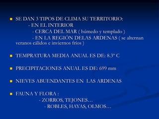  SE DAN 3 TIPOS DE CLIMA SU TERRITORIO:
- EN EL INTERIOR
- CERCA DEL MAR ( húmedo y templado )
- EN LA REGIÓN DELAS ARDENAS ( se alternan
veranos cálidos e inviernos fríos )
 TEMPRATURA MEDIA ANUAL ES DE: 8.3º C
 PRECIPITACIONES ANUAL ES DE: 699 mm
 NIEVES ABUENDANTES EN LAS ARDENAS
 FAUNA Y FLORA :
- ZORROS, TEJONES…
- ROBLES, HAYAS, OLMOS…
 