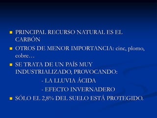  PRINCIPAL RECURSO NATURAL ES EL
CARBÓN
 OTROS DE MENOR IMPORTANCIA: cinc, plomo,
cobre…
 SE TRATA DE UN PAÍS MUY
INDUSTRIALIZADO, PROVOCANDO:
- LA LLUVIA ÁCIDA
- EFECTO INVERNADERO
 SÓLO EL 2,8% DEL SUELO ESTÁ PROTEGIDO.
 