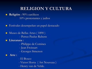 RELIGION Y CULTURA
 Religión : 90% católicos
10% protestantes y judios
 Festivales desempeñan un papel destacado
 Museo de Bellas Artes ( 1890 )
- Petrus Paulus Rubens
 Literatura :
- Philippe de Comines
- Jean Froissart
- Georges Simenon
 Arte :
- El Bosco
- Victor Horta ( Art Nouveau )
- Henry van de Velde.
 