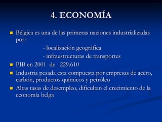 4. ECONOMÍA
 Bélgica es una de las primeras naciones industrializadas
por:
- localización geográfica
- infraestructuras de transportes
 PIB en 2001 de 229.610
 Industria pesada esta compuesta por empresas de acero,
carbón, productos químicos y petróleo
 Altas tasas de desempleo, dificultan el crecimiento de la
economía belga
 