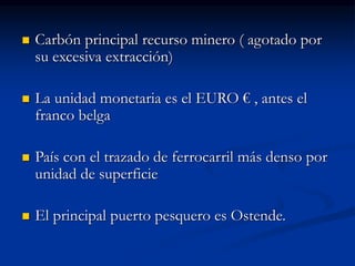  Carbón principal recurso minero ( agotado por
su excesiva extracción)
 La unidad monetaria es el EURO € , antes el
franco belga
 País con el trazado de ferrocarril más denso por
unidad de superficie
 El principal puerto pesquero es Ostende.
 