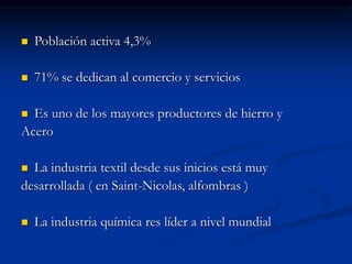  Población activa 4,3%
 71% se dedican al comercio y servicios
 Es uno de los mayores productores de hierro y
Acero
 La industria textil desde sus inicios está muy
desarrollada ( en Saint-Nicolas, alfombras )
 La industria química res líder a nivel mundial
 