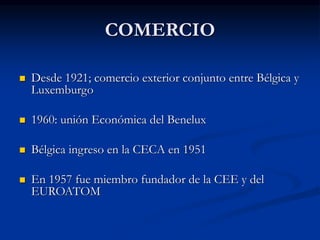 COMERCIO
 Desde 1921; comercio exterior conjunto entre Bélgica y
Luxemburgo
 1960: unión Económica del Benelux
 Bélgica ingreso en la CECA en 1951
 En 1957 fue miembro fundador de la CEE y del
EUROATOM
 