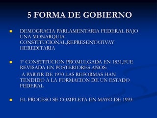 5 FORMA DE GOBIERNO
 DEMOGRACIA PARLAMENTARIA FEDERAL BAJO
UNA MONARQUIA
CONSTITUCIONAL,REPRESENTATIVAY
HEREDITARIA
 1º CONSTITUCION PROMULGADA EN 1831,FUE
REVISADA EN POSTERIORES AÑOS:
- A PARTIR DE 1970 LAS REFORMAS HAN
TENDIDO A LA FORMACION DE UN ESTADO
FEDERAL
 EL PROCESO SE COMPLETA EN MAYO DE 1993
 