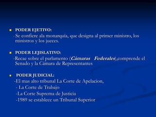  PODER EJETIVO:
- Se confiere ala monarquía, que designa al primer ministro, los
ministros y los jueces.
 PODER LEJISLATIVO:
-Recae sobre el parlamento (Cámaras Federales),comprende el
Senado y la Cámara de Representantes
 PODER JUDICIAL:
-El mas alto tribunal La Corte de Apelacion,
- La Corte de Trabajo
-La Corte Suprema de Justicia
-1989 se establece un Tribunal Superior
 