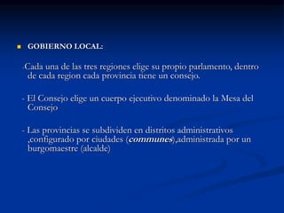  GOBIERNO LOCAL:
-Cada una de las tres regiones elige su propio parlamento, dentro
de cada region cada provincia tiene un consejo.
- El Consejo elige un cuerpo ejecutivo denominado la Mesa del
Consejo
- Las provincias se subdividen en distritos administrativos
,configurado por ciudades (communes),administrada por un
burgomaestre (alcalde)
 