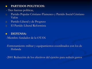  PARTIDOS POLITICOS:
- Tres fuerzas políticas,
1) Partido Popular Cristiano Flamenco y Partido Social Cristiano
Valón
2) Partido Liberal y de Progreso
3) El Partido Liberal Reformista
 DEFENSA:
-Miembro fundador de la OTAN
-Entrenamiento militar y equipamientos coordinados con los de
Holanda
-2001 Reducción de los efectivos del ejercito para reducir gastos
 