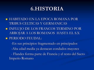 6.HISTORIA
 HABITADO EN LA EPOCA ROMANA POR
TRIBUS CELTICAS Y GERMANICAS
 INFLUJO DE LOS FRANCOS TERMINO POR
ARROJAR A LOS ROMANOS HASTA EL S.X
 PERIODO FEUDAL:
-En sus principios fragmentado en principados
-Alta edad media ya destacan condados mayores
- Flandes forma parte de Francia y el resto del Sacro
Imperio Romano
 