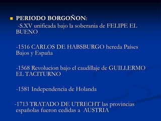  PERIODO BORGOÑON:
-S.XV unificada bajo la soberania de FELIPE EL
BUENO
-1516 CARLOS DE HABSBURGO hereda Países
Bajos y España
-1568 Revolucion bajo el caudillaje de GUILLERMO
EL TACITURNO
-1581 Independencia de Holanda
-1713 TRATADO DE UTRECHT las provincias
españolas fueron cedidas a AUSTRIA
 