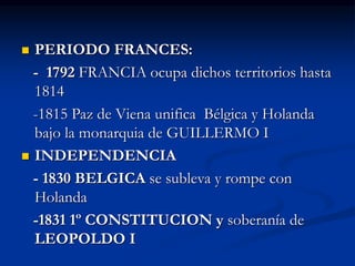  PERIODO FRANCES:
- 1792 FRANCIA ocupa dichos territorios hasta
1814
-1815 Paz de Viena unifica Bélgica y Holanda
bajo la monarquia de GUILLERMO I
 INDEPENDENCIA
- 1830 BELGICA se subleva y rompe con
Holanda
-1831 1º CONSTITUCION y soberanía de
LEOPOLDO I
 