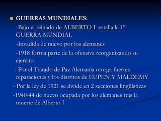  GUERRAS MUNDIALES:
-Bajo el reinado de ALBERTO I estalla la 1º
GUERRA MUNDIAL
-Invadida de nuevo por los alemanes
-1918 forma parte de la ofensiva reorganizando su
ejercito
- Por el Tratado de Paz Alemania otorga fuertes
reparaciones y los distritos de EUPEN Y MALDEMY
- Por la ley de 1921 se divide en 2 secciones lingüísticas
-1940-44 de nuevo ocupada por los alemanes tras la
muerte de Alberto I
 