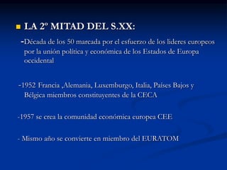  LA 2º MITAD DEL S.XX:
-Década de los 50 marcada por el esfuerzo de los lideres europeos
por la unión política y económica de los Estados de Europa
occidental
-1952 Francia ,Alemania, Luxemburgo, Italia, Países Bajos y
Bélgica miembros constituyentes de la CECA
-1957 se crea la comunidad económica europea CEE
- Mismo año se convierte en miembro del EURATOM
 