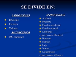 SE DIVIDE EN:
3 REGIONES
 Bruselas
 Flandes
 Valonia
MUNICIPIOS
 600 communes
10 PROVINCIAS
 Amberes
 Brabante
 Flandes occidental
 Flandes oriental
 Limburgo
( pertenecen a Flandes )
 Brabante
 Hainaut
 Lieja
 Namur
 Luxemburgo
( pertenecen a Valonia )
 