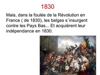 Fin du Moyen âge & Époque moderne Jusqu´en 1795, le territoire actuel de la Belgique était principalement divisé en 2 pays distincts:  Les Pays Bas du sud  et  la Principauté de Liège. La principauté de Liège fait partie du Saint Empire romain germanique. Le reste du territoire (avec les Pays Bas) appartient aux ducs de Bourgogne, puis aux espagnols (Pays Bas du sud) jusqu´en 1713, puis passe aux autrichiensjusqu´en 1795. 