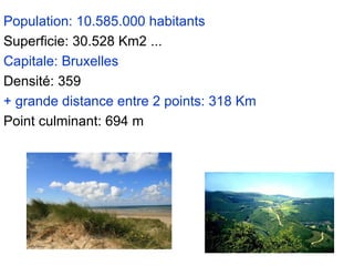 Population: 10.585.000 habitants Superficie: 30.528 Km2 ...  Capitale: Bruxelles Densité: 359  + grande distance entre 2 points: 318 Km Point culminant: 694 m 