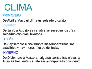 PRIMAVERA
De Abril a Mayo el clima es soleado y cálido.
VERANO
De Junio a Agosto es variable se suceden los días
soleados con días lluviosos.
OTOÑO
De Septiembre a Noviembre las temperaturas son
apacibles y hay menos riesgo de lluvia.
INVIERNO
De Diciembre a Marzo en algunas zonas hay nieve, la
lluvia es frecuente y suele ser acompañada con viento.
CLIMA
 
