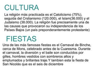 La religión más practicada es el Catolicismo (75%),
seguida del Crstianismo (120.000), el Islam(36.000) y el
Judaismo (38.000). La religión fue precisamente una de
las causas que provocaron su independencia de los
Países Bajos (un país preponderantemente protestante)
CULTURA
Una de las más famosas fiestas es el Carnaval de Binche,
cerca de Mons, celebrado antes de la Cuaresma. Durante
el carnaval, la diversión y el baile son conducidos por
gilles, hombres vestidos con sombreros altos y
emplumados y brillantes trajes Y tambien esta la fiesta de
San Nicolás que es el seis de diciembre
FIESTAS
 