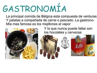 GASTRONOMÍA
La principal comida de Bélgica esta compuesta de verduras
Y patatas a compañada de carne o pescado. La gastrono-
Mía mas famosa es los mejillones al vapor
Y lo que nunca puede faltar son
los hocolates y cervezas:
 