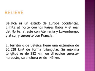 Bélgica es un estado de Europa occidental.
Limita al norte con los Países Bajos y el mar
del Norte, al este con Alemania y Luxemburgo,
y al sur y suroeste con Francia.
El territorio de Bélgica tiene una extensión de
30.528 km² de forma triangular. Su máxima
longitud es de 282 km, en dirección sureste-
noroeste, su anchura es de 145 km.
 