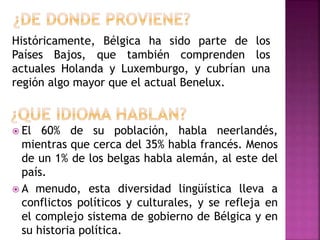Históricamente, Bélgica ha sido parte de los
Países Bajos, que también comprenden los
actuales Holanda y Luxemburgo, y cubrían una
región algo mayor que el actual Benelux.
 El 60% de su población, habla neerlandés,
mientras que cerca del 35% habla francés. Menos
de un 1% de los belgas habla alemán, al este del
país.
 A menudo, esta diversidad lingüística lleva a
conflictos políticos y culturales, y se refleja en
el complejo sistema de gobierno de Bélgica y en
su historia política.
 