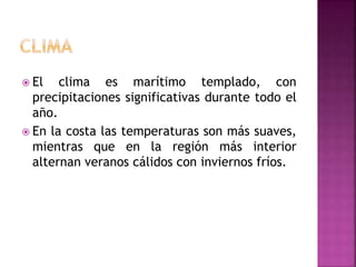  El clima es marítimo templado, con
precipitaciones significativas durante todo el
año.
 En la costa las temperaturas son más suaves,
mientras que en la región más interior
alternan veranos cálidos con inviernos fríos.
 