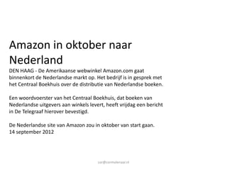 Amazon in oktober naar
Nederland
DEN HAAG - De Amerikaanse webwinkel Amazon.com gaat
binnenkort de Nederlandse markt op. Het bedrijf is in gesprek met
het Centraal Boekhuis over de distributie van Nederlandse boeken.

Een woordvoerster van het Centraal Boekhuis, dat boeken van
Nederlandse uitgevers aan winkels levert, heeft vrijdag een bericht
in De Telegraaf hierover bevestigd.

De Nederlandse site van Amazon zou in oktober van start gaan.
14 september 2012




                                      cor@cormolenaar.nl
 