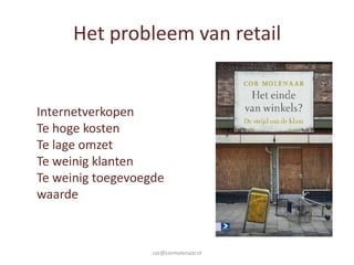 Het probleem van retail


Internetverkopen
Te hoge kosten
Te lage omzet
Te weinig klanten
Te weinig toegevoegde
waarde



                   cor@cormolenaar.nl
 