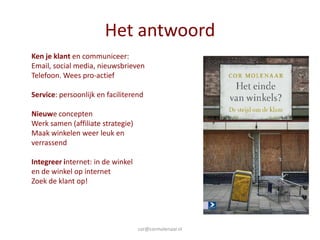 Het antwoord
Ken je klant en communiceer:
Email, social media, nieuwsbrieven
Telefoon. Wees pro-actief

Service: persoonlijk en faciliterend

Nieuwe concepten
Werk samen (affiliate strategie)
Maak winkelen weer leuk en
verrassend

Integreer internet: in de winkel
en de winkel op internet
Zoek de klant op!




                                   cor@cormolenaar.nl
 