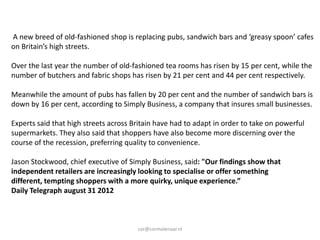 A new breed of old-fashioned shop is replacing pubs, sandwich bars and ‘greasy spoon’ cafes
on Britain’s high streets.

Over the last year the number of old-fashioned tea rooms has risen by 15 per cent, while the
number of butchers and fabric shops has risen by 21 per cent and 44 per cent respectively.

Meanwhile the amount of pubs has fallen by 20 per cent and the number of sandwich bars is
down by 16 per cent, according to Simply Business, a company that insures small businesses.

Experts said that high streets across Britain have had to adapt in order to take on powerful
supermarkets. They also said that shoppers have also become more discerning over the
course of the recession, preferring quality to convenience.

Jason Stockwood, chief executive of Simply Business, said: "Our findings show that
independent retailers are increasingly looking to specialise or offer something
different, tempting shoppers with a more quirky, unique experience.”
Daily Telegraph august 31 2012



                                       cor@cormolenaar.nl
 