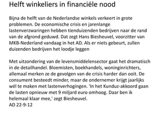 Helft winkeliers in financiële nood
Bijna de helft van de Nederlandse winkels verkeert in grote
problemen. De economische crisis en jarenlange
lastenverzwaringen hebben tienduizenden bedrijven naar de rand
van de afgrond geduwd. Dat zegt Hans Biesheuvel, voorzitter van
MKB-Nederland vandaag in het AD. Als er niets gebeurt, zullen
duizenden bedrijven het loodje leggen

Met uitzondering van de levensmiddelensector gaat het dramatisch
in de detailhandel. Bloemisten, boekhandels, woninginrichters,
allemaal merken ze de gevolgen van de crisis harder dan ooit. De
consument besteedt minder, maar de ondernemer krijgt jaarlijks
wél te maken met lastenverhogingen. 'In het Kunduz-akkoord gaan
de lasten opnieuw met 9 miljard euro omhoog. Daar ben ik
helemaal klaar mee,' zegt Biesheuvel.
AD 22-9-12
 