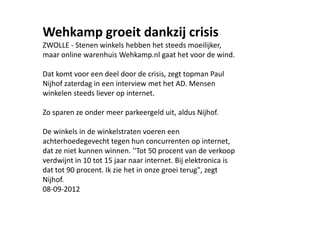 Wehkamp groeit dankzij crisis
ZWOLLE - Stenen winkels hebben het steeds moeilijker,
maar online warenhuis Wehkamp.nl gaat het voor de wind.

Dat komt voor een deel door de crisis, zegt topman Paul
Nijhof zaterdag in een interview met het AD. Mensen
winkelen steeds liever op internet.

Zo sparen ze onder meer parkeergeld uit, aldus Nijhof.

De winkels in de winkelstraten voeren een
achterhoedegevecht tegen hun concurrenten op internet,
dat ze niet kunnen winnen. ''Tot 50 procent van de verkoop
verdwijnt in 10 tot 15 jaar naar internet. Bij elektronica is
dat tot 90 procent. Ik zie het in onze groei terug", zegt
Nijhof.
08-09-2012
 